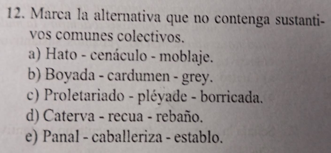 Marca la alternativa que no contenga sustanti-
vos comunes colectivos.
a) Hato - cenáculo - moblaje.
b) Boyada - cardumen - grey.
c) Proletariado - pléyade - borricada.
d) Caterva - recua - rebaño.
e) Panal - caballeriza - establo.