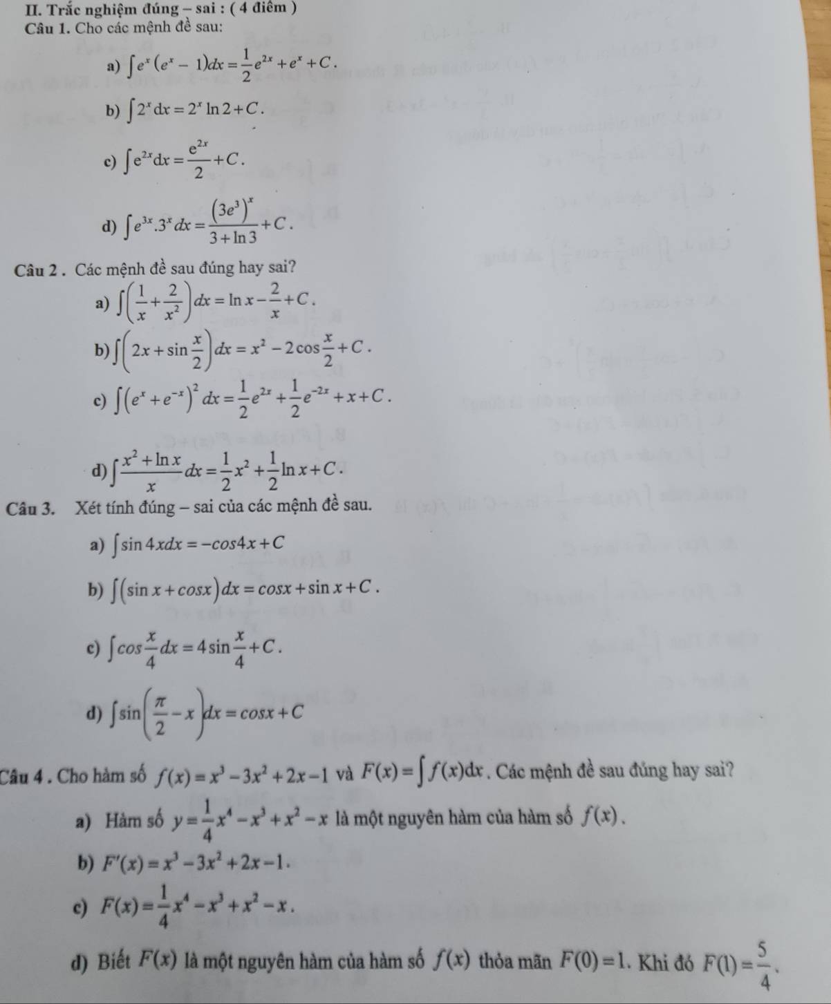 Trắc nghiệm đúng - sai : ( 4 điểm )
Câu 1. Cho các mệnh đề sau:
a) ∈t e^x(e^x-1)dx= 1/2 e^(2x)+e^x+C.
b) ∈t 2^xdx=2^xln 2+C.
c) ∈t e^(2x)dx= e^(2x)/2 +C.
d) ∈t e^(3x).3^xdx=frac (3e^3)^x3+ln 3+C.
Câu 2 . Các mệnh đề sau đúng hay sai?
a) ∈t ( 1/x + 2/x^2 )dx=ln x- 2/x +C.
b) ∈t (2x+sin  x/2 )dx=x^2-2cos  x/2 +C.
c) ∈t (e^x+e^(-x))^2dx= 1/2 e^(2x)+ 1/2 e^(-2x)+x+C.
d) ∈t  (x^2+ln x)/x dx= 1/2 x^2+ 1/2 ln x+C.
Câu 3. Xét tính đúng - sai của các mệnh đề sau.
a) ∈t sin 4xdx=-cos 4x+C
b) ∈t (sin x+cos x)dx=cos x+sin x+C.
c) ∈t cos  x/4 dx=4sin  x/4 +C.
d) ∈t sin ( π /2 -x)dx=cos x+C
Câu 4 . Cho hàm số f(x)=x^3-3x^2+2x-1 và F(x)=∈t f(x)dx. Các mệnh đề sau đúng hay sai?
a) Hàm số y= 1/4 x^4-x^3+x^2-x là một nguyên hàm của hàm số f(x).
b) F'(x)=x^3-3x^2+2x-1.
c) F(x)= 1/4 x^4-x^3+x^2-x.
d) Biết F(x) là một nguyên hàm của hàm số f(x) thỏa mãn F(0)=1. Khi đó F(1)= 5/4 .