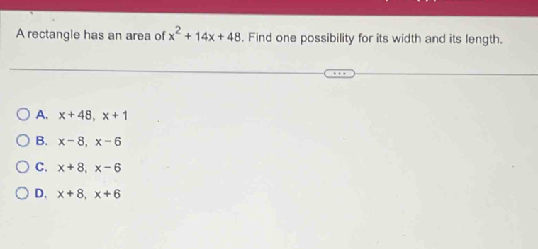 A rectangle has an area of x^2+14x+48. Find one possibility for its width and its length.
A. x+48, x+1
B. x-8, x-6
C. x+8, x-6
D. x+8, x+6