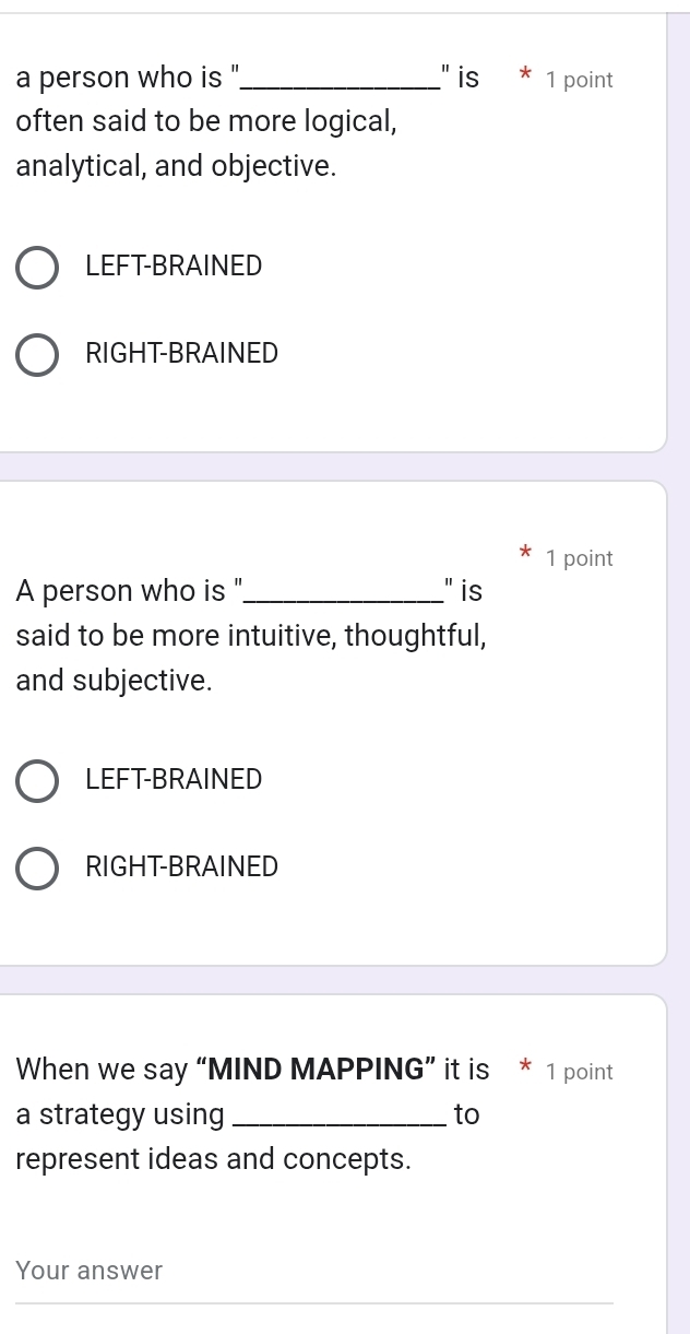 a person who is "_ " is 1 point
often said to be more logical,
analytical, and objective.
LEFT-BRAINED
RIGHT-BRAINED
1 point
A person who is "_ " is
said to be more intuitive, thoughtful,
and subjective.
LEFT-BRAINED
RIGHT-BRAINED
When we say “MIND MAPPING” it is * 1 point
a strategy using _to
represent ideas and concepts.
Your answer