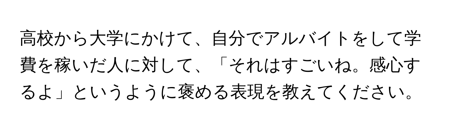 高校から大学にかけて、自分でアルバイトをして学費を稼いだ人に対して、「それはすごいね。感心するよ」というように褒める表現を教えてください。