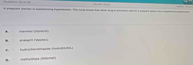 of 30 CIE N907 (16kam Sectons tham!
A pregnant wornan is experiencing hypertension. The nurse knows that which drug is commonly used for a pregnant patient who is expenencg hypenmsion?
A. mannitol (Osmitrol)
B. enalapril (Vasotec)
C. hydrochlorothiazide (HydroDIURIL)
D. methyldopa (Aldomet)