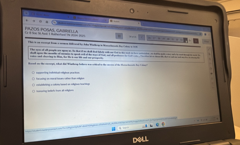 ”
shato.mstopconment.c0m/hx-15dpLin/ph/81c5n47704jnn-os002bd1356dac .
PAZOS POSAS, GABRIELLA
Gr 8 Soc St Asst 1 Rutherford TN 2024-2025 34 of 35 C 26 21 t 77 20 n %
This is an excerpt from a sermon delivered by John Winthrop in Massachussetts Bay Colowy in 1638
The eyes of all people are upon us. So that if we shall deal fakely with our God in this work we here undertakon_ wo skell he made a story and a by wd toud f ot h
shall open the mouths of enemies to speak evil of the ways of God, and all profestors for God's sake... T herefore let us chone life, that me end our ond my to ldom l
voice and cleaving to Him, for He is our life and our prosperity.
Based on the excerpt, what did Winthrop believe was critical to the success of the Massachussetts Bay Colony?
supporting individual religious practices
focusing on moral issues rather than religion
establishing a colony based on religious teachings
honoring beliefs from all religions
https://sfudient.rasteryconnect.com//woUMgLmVpfu0K1a8n42Yfbfg8tcke403d16e6fa61462984KW25Cb99fcf4gb028464cdcf18fbeaann
Search