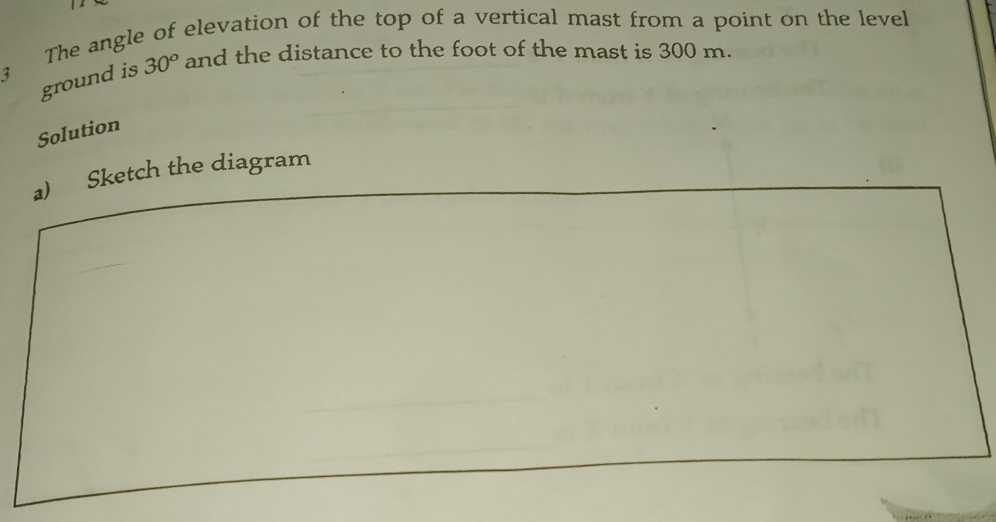 The angle of elevation of the top of a vertical mast from a point on the level
ground is 30° and the distance to the foot of the mast is 300 m.
3
Solution
a)    Sketch the diagram