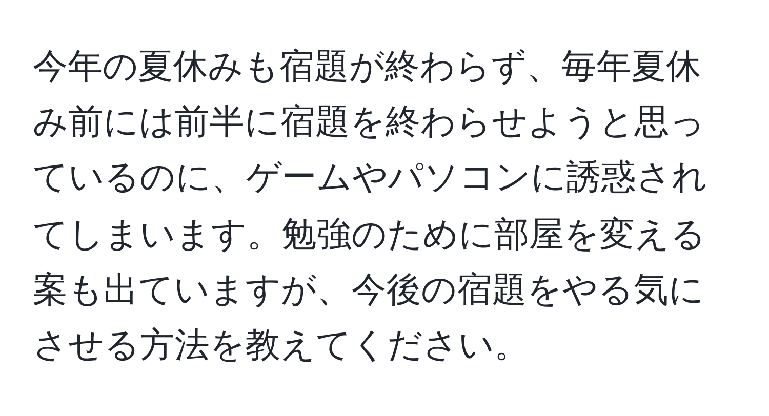 今年の夏休みも宿題が終わらず、毎年夏休み前には前半に宿題を終わらせようと思っているのに、ゲームやパソコンに誘惑されてしまいます。勉強のために部屋を変える案も出ていますが、今後の宿題をやる気にさせる方法を教えてください。