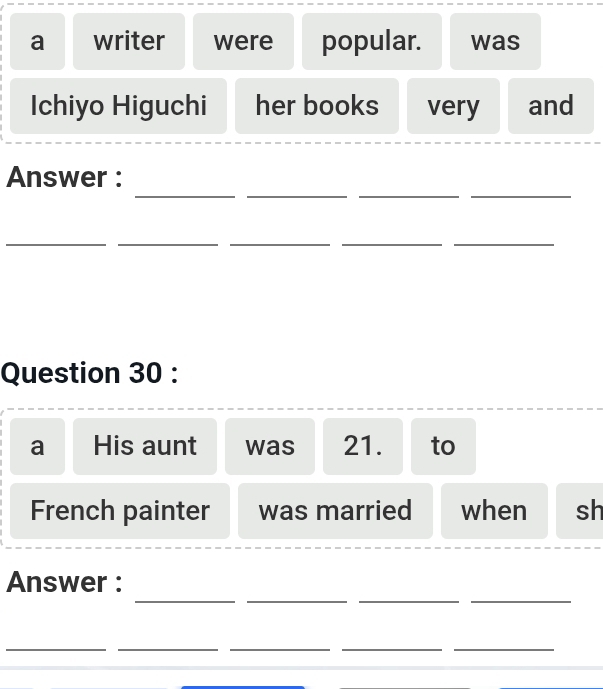 a writer were popular. was 
Ichiyo Higuchi her books very and 
__ 
__ 
Answer : 
_ 
__ 
__ 
Question 30 : 
a His aunt was 21. to 
French painter was married when sh 
__ 
__ 
Answer : 
_ 
__ 
__