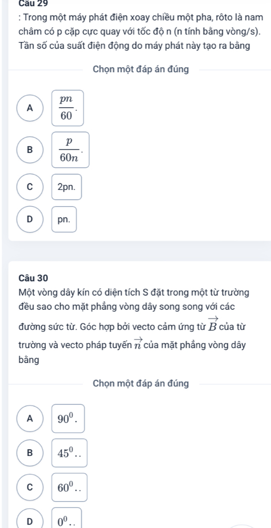 Trong một máy phát điện xoay chiều một pha, rôto là nam
châm có p cặp cực quay với tốc độ n (n tính bằng vòng/s).
Tần số của suất điện động do máy phát này tạo ra bằng
Chọn một đáp án đúng
A  pn/60 .
B  p/60n .
C 2pn.
D pn.
Câu 30
Một vòng dây kín có diện tích S đặt trong một từ trường
đều sao cho mặt phẳng vòng dây song song với các
đường sức từ. Góc hợp bởi vecto cảm ứng từ vector B của từ
vector n
trường và vecto pháp tuyến của mặt phẳng vòng dây
bằng
Chọn một đáp án đúng
A 90^0.
B 45^0..
C 60^0..
D 0^0..