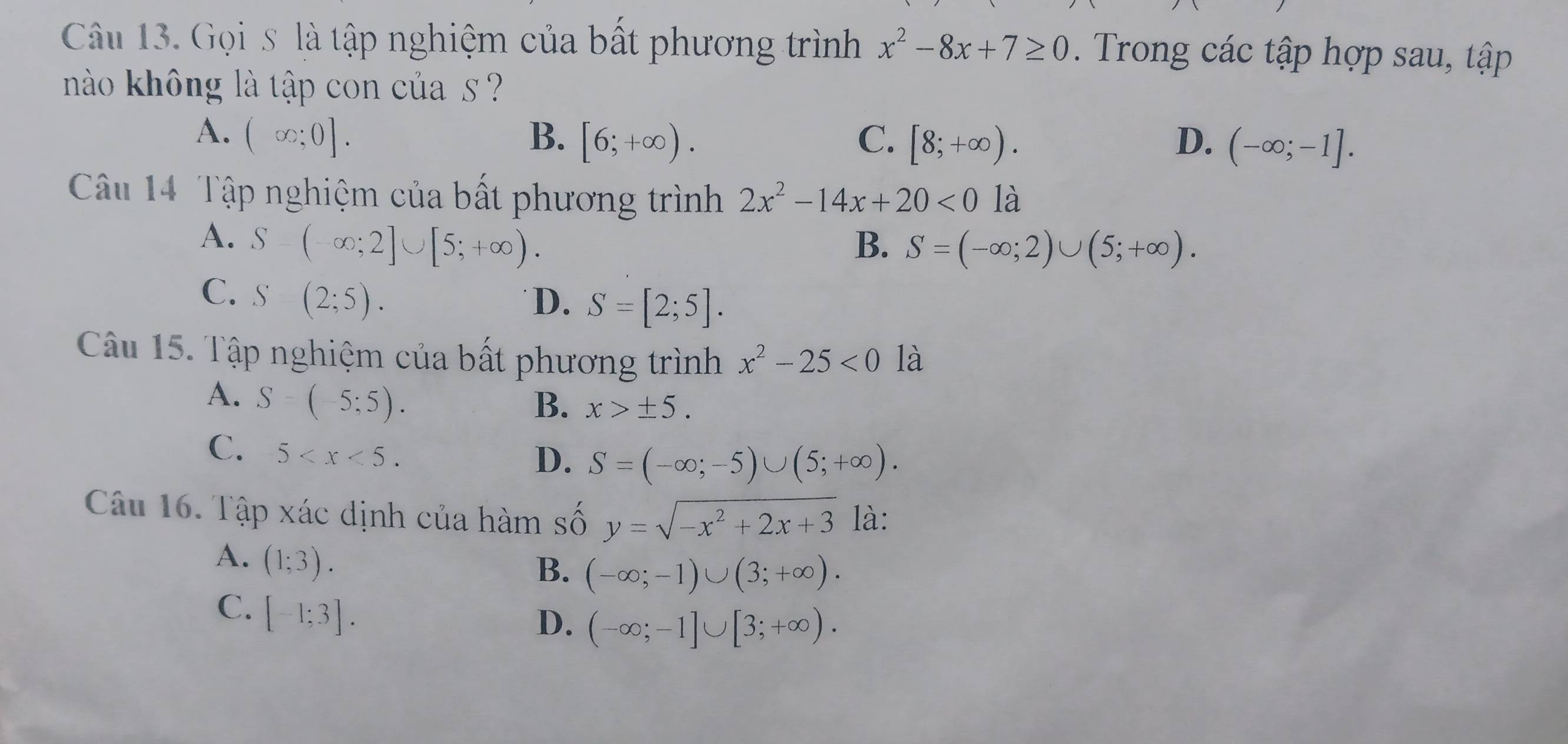 Gọi s là tập nghiệm của bất phương trình x^2-8x+7≥ 0. Trong các tập hợp sau, tập
nào không là tập con của s ?
A. (∈fty ;0]. B. [6;+∈fty ). C. [8;+∈fty ). D. (-∈fty ;-1]. 
Câu 14 Tập nghiệm của bất phương trình 2x^2-14x+20<0</tex> là
A. S-(-∈fty ;2]∪ [5;+∈fty ).
B. S=(-∈fty ;2)∪ (5;+∈fty ).
C. S(2;5). 
D. S=[2;5]. 
Câu 15. Tập nghiệm của bất phương trình x^2-25<0</tex> là
A. S-(-5;5).
B. x>± 5.
C、 5 .
D. S=(-∈fty ;-5)∪ (5;+∈fty ). 
Câu 16. Tập xác dịnh của hàm số y=sqrt(-x^2+2x+3) là:
A. (1;3).
B. (-∈fty ;-1)∪ (3;+∈fty ).
C. [-1;3].
D. (-∈fty ;-1]∪ [3;+∈fty ).