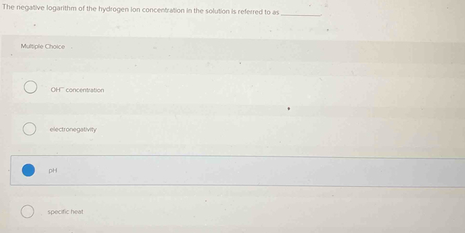 The negative logarithm of the hydrogen ion concentration in the solution is referred to as_
Multiple Choice .
OH'' concentration
electronegativity
pH
specific heat