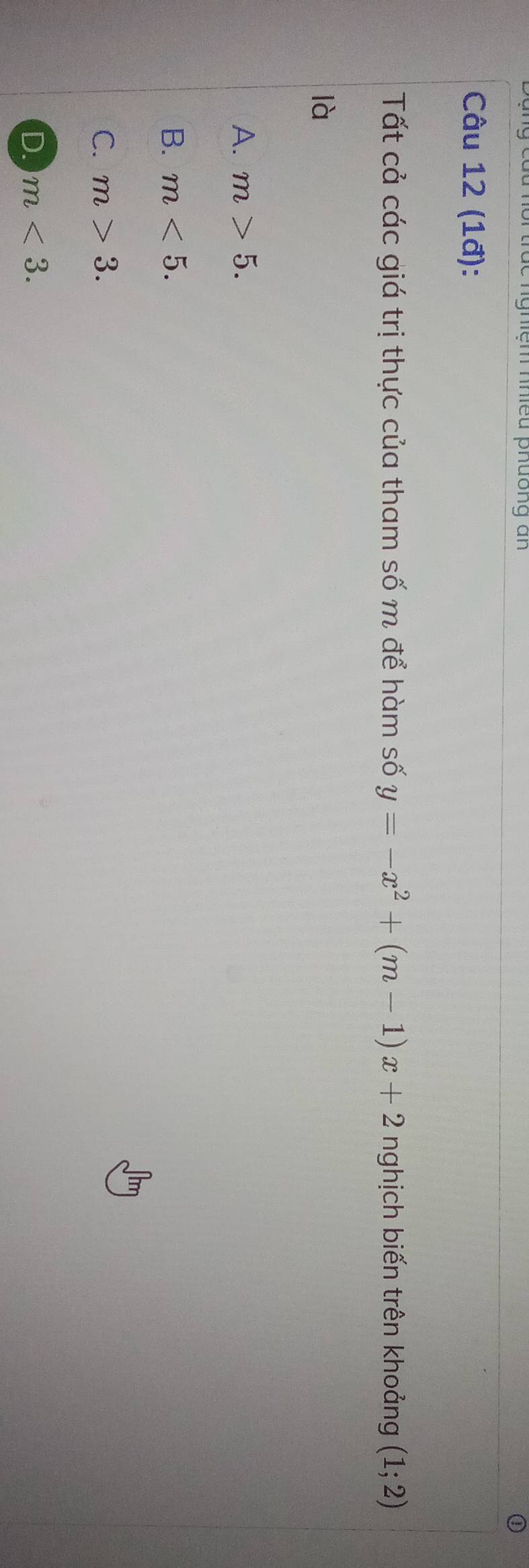 nhiệm nhiều phưồng an
Câu 12 (1đ):
Tất cả các giá trị thực của tham số m để hàm số y=-x^2+(m-1)x+2 nghịch biến trên khoảng (1;2)
là
A. m>5.
B. m<5</tex>.
C. m>3.
D. m<3</tex>.