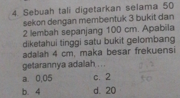 Sebuah tali digetarkan selama 50
sekon dengan membentuk 3 bukit dan
2 lembah sepanjang 100 cm. Apabila
diketahui tinggi satu bukit gelombang
adalah 4 cm, maka besar frekuensi
getarannya adalah . .
a⩽ 0,05 c. 2
b⩽ 4 d. 20