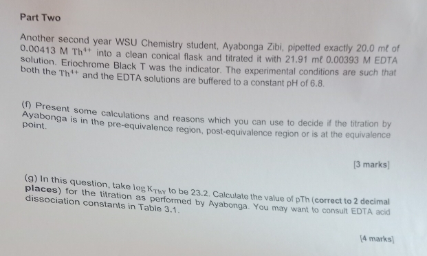 Part Two 
Another second year WSU Chemistry student, Ayabonga Zibi, pipetted exactly 20.0 m² of
0.00413 MTh^(4+) into a clean conical flask and titrated it with 21.91 mℓ 0.00393 M EDTA 
solution. Eriochrome Black T was the indicator. The experimental conditions are such that 
both the Th^(4+) and the EDTA solutions are buffered to a constant pH of 6.8. 
(f) Present some calculations and reasons which you can use to decide if the titration by 
point. 
Ayabonga is in the pre-equivalence region, post-equivalence region or is at the equivalence 
[3 marks] 
(g) In this question, take log Κτηγ to be 23.2. Calculate the value of pTh (correct to 2 decimal 
places) for the titration as performed by Ayabonga. You may want to consult EDTA acid 
dissociation constants in Table 3.1. 
[4 marks]