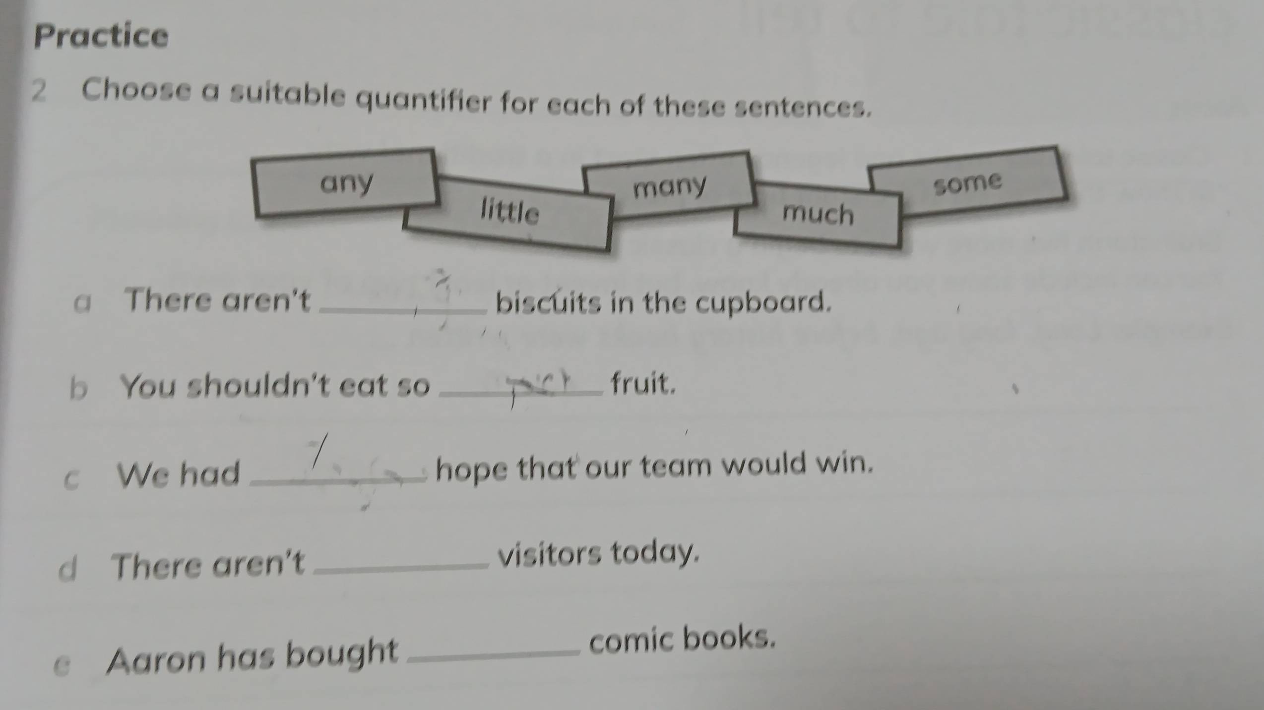 Practice 
2 Choose a suitable quantifier for each of these sentences. 
a There aren't _biscuits in the cupboard. 
b You shouldn't eat so _fruit. 
c We had _hope that our team would win. 
d There aren't _visitors today. 
Aaron has bought_ comic books.