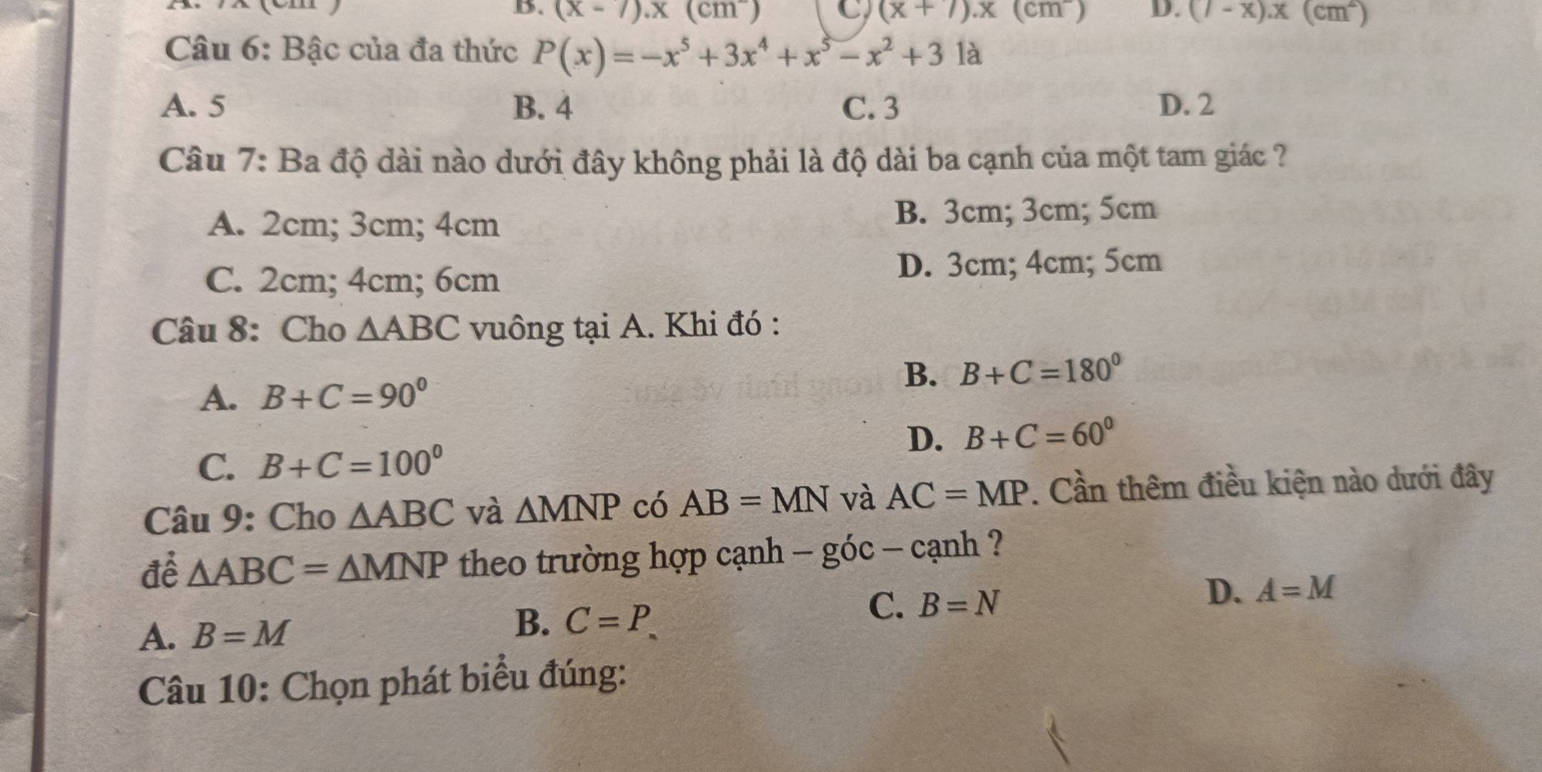 B. (x-7).x(cm^-) C (x+7).x(cm^-) D. (7-x).x(cm^2)
Câu 6: Bậc của đa thức P(x)=-x^5+3x^4+x^5-x^2+31a
A. 5 B. 4 C. 3 D. 2
Câu 7: Ba độ dài nào dưới đây không phải là độ dài ba cạnh của một tam giác ?
A. 2cm; 3cm; 4cm
B. 3cm; 3cm; 5cm
C. 2cm; 4cm; 6cm D. 3cm; 4cm; 5cm
Câu 8: Cho △ ABC vuông tại A. Khi đó :
B. B+C=180°
A. B+C=90°
D. B+C=60°
C. B+C=100°
Câu 9: Cho △ ABC và △ MNP có AB=MN và AC=MP. Cần thêm điều kiện nào dưới đây
để △ ABC=△ MNP theo trường hợp cạnh -gic-canh ?
C. B=N
D. A=M
A. B=M
B. C=P. 
Câu 10: Chọn phát biểu đúng: