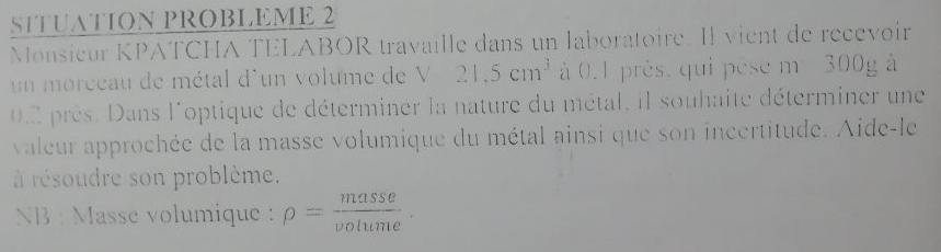 SITUATION PROBLEME 2 
Monsieur KPATCHA TELABOR travaille dans un laboratoire. Il vient de recevoir 
un morceau de métal d'un volume de V21.5cm^3 à 0.1 près. qui pèse m 300g à
0.2 près. Dans l'optique de déterminer la nature du métal, il souhaite déterminer une 
valeur approchée de la masse volumique du métal ainsi que son incertitude. Aide-le 
à résoudre son problème. 
NB : Masse volumique : rho = masse/volume .