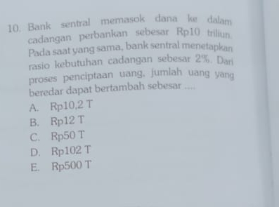 Bank sentral memasok dana ke dalam
cadangan perbankan sebesar Rp10 triliun.
Pada saat yang sama, bank sentral menetapkan
rasio kebutuhan cadangan sebesar 2%. Dari
proses penciptaan uang, jumlah uang yang
beredar dapat bertambah sebesar ....
A. Rp10,2 T
B. Rp12 T
C. Rp50 T
D. Rp102 T
E. Rp500 T