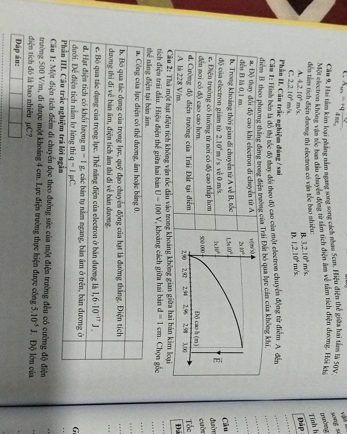 C. A_MN=+qfrac Q4π varepsilon _0.
vận tc
Câu 9. Hai tấm kím loại phẳng nằm ngang song song cách nhau 5cm. Hiệu điện thế giữa hai tấm là 50V. song so
Một electron không vận tốc ban đầu chuyển động từ tấm tích điện âm về tấm tích điện dương. Hói khi trường
đến tấm tích điện dương thi electron có vận tốc bao nhiêu:
Tính h
B. 3,2.10^6m/s.
A. 4,2.10^6m/s Đáp
C. 2,2.10^6m/s
_
D. 1,2.10^6m/s.
Phần II. Câu trắc nghiệm đúng / sai
_
Câu 1: Hình bên là đồ thị tốc độ thay đổi theo độ cao của một electron chuyển động từ điểm A đến
_
_
diểm B của Trái Đất bỏ qua lực cản của không khí.
_
_
Câu
đườn
cười
Tốc
Đá
Câu 2: Thả một hạt điện tích không vận tốc đầu vào trong khoảng không gian giữa hai bản kim loại
tích điện trái đấu. Hiệu điện thế giữa hai bản U=100V , khoảng cách giữa hai bản d=1cm. Chọn gốc
_
_
_
thế năng điện tại bản âm.
_
a. Công của lực điện có thể dương, âm hoặc bằng 0.
b. Bỏ qua tác dụng của trọng lực, quỹ đạo chuyển động của hạt là đường thắng. Điện tích
đương thì đi về bản âm, điện tích âm thì đi về bản dương.
c. Bỏ qua tác dụng của trọng lực. Thế năng điện của electron ở bản dương là 1,6· 10^(-17)J.
d. Hạt điện tích có khổi lượng m=1g 1, các bản tụ nằm ngang, bản âm ở trên, bản dương ở
đưới. Để điện tích nằm lơ lửng thì q=1mu C.
G
Phần III. Câu trắc nghiệm trả lời ngắn
Câu 1: Một điện tích điểm di chuyển dọc theo đường sức của một điện trường đều có cường độ điện
trường 500 V/m, đi được một khoảng 4 cm. Lực điện trường thực hiện được công 5.10^(-5)J Độ lớn của
điện tích đó là bao nhiều μC?
Đáp án: