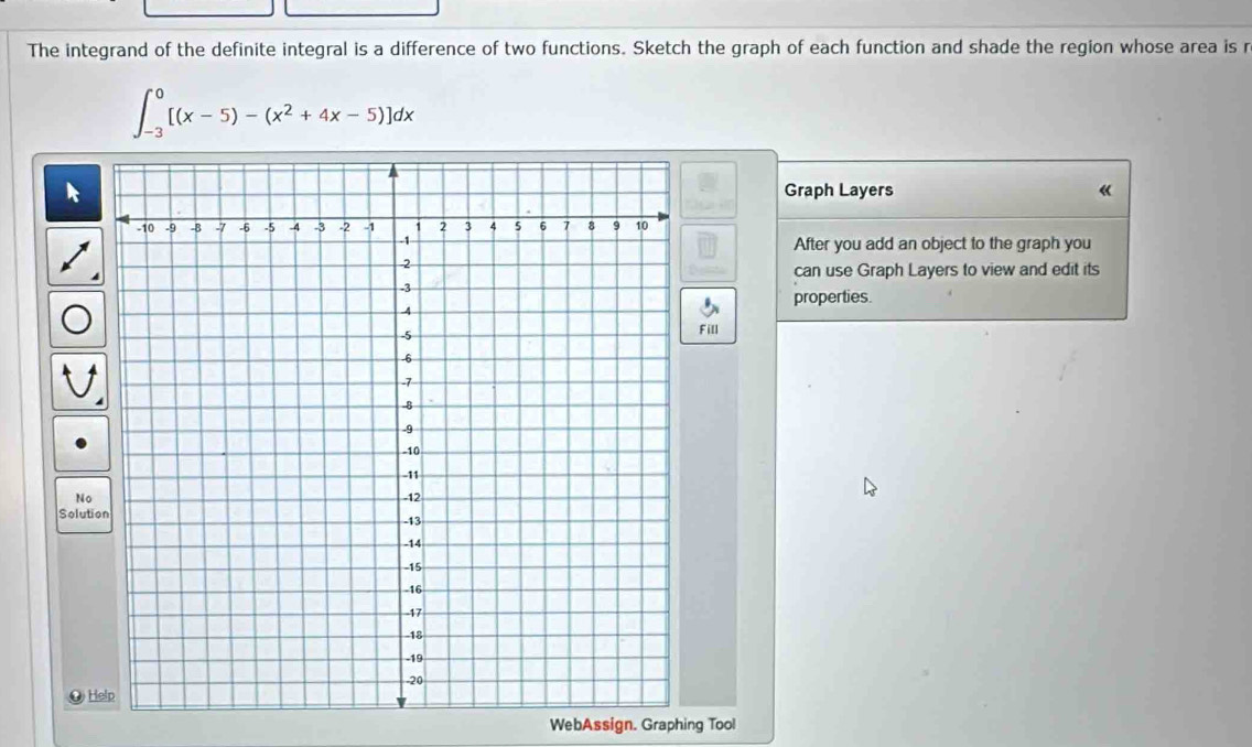 The integrand of the definite integral is a difference of two functions. Sketch the graph of each function and shade the region whose area is r
∈t _(-3)^0[(x-5)-(x^2+4x-5)]dx
Graph Layers 《 
After you add an object to the graph you 
can use Graph Layers to view and edit its 
properties. 
Fill 
No 
Solutio 
O Help 
WebAssign. Graphing Tool