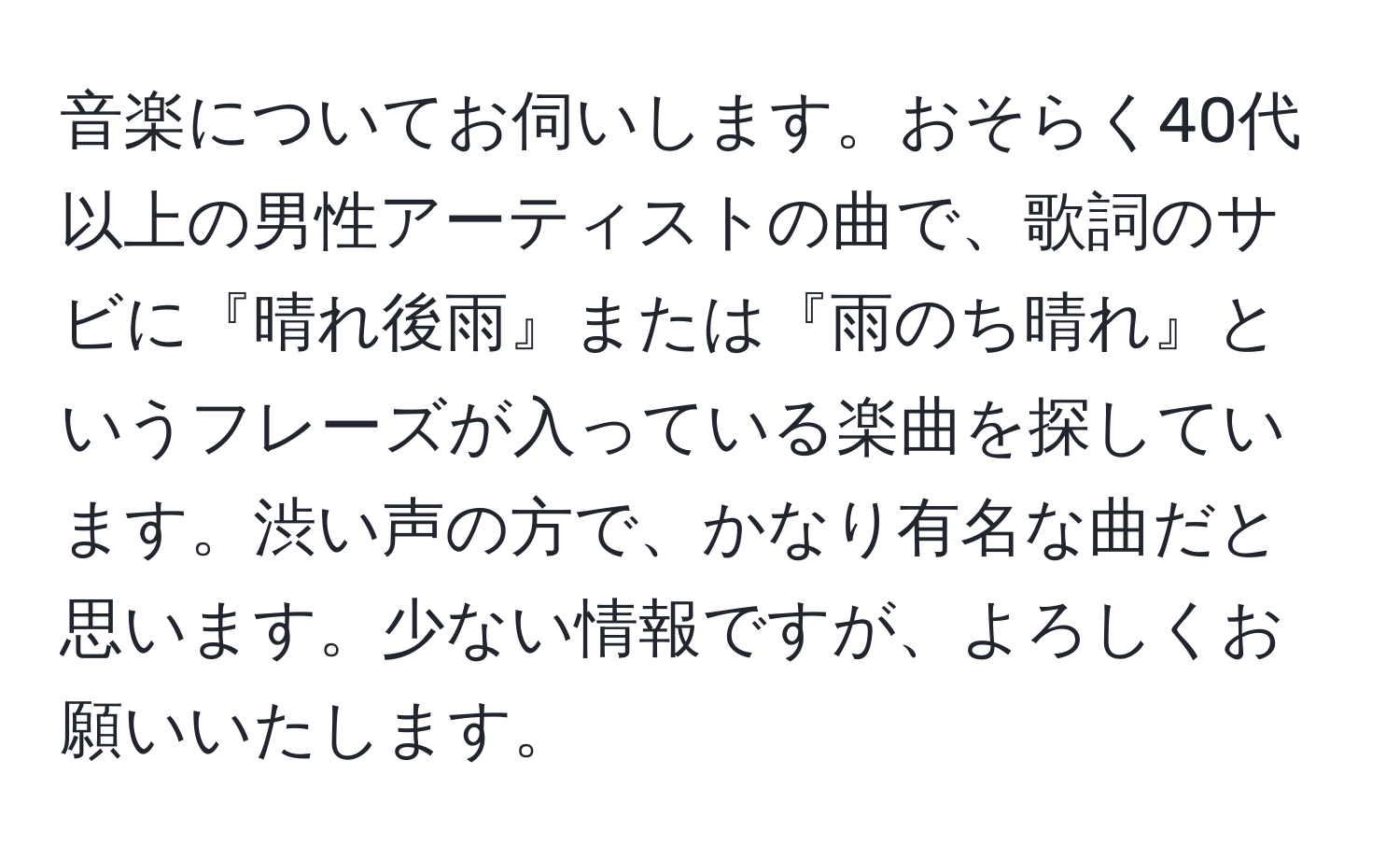 音楽についてお伺いします。おそらく40代以上の男性アーティストの曲で、歌詞のサビに『晴れ後雨』または『雨のち晴れ』というフレーズが入っている楽曲を探しています。渋い声の方で、かなり有名な曲だと思います。少ない情報ですが、よろしくお願いいたします。