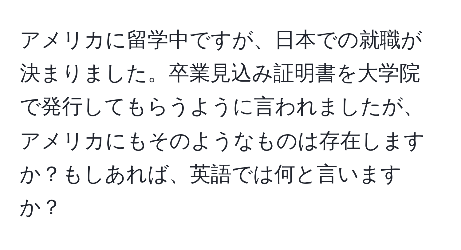 アメリカに留学中ですが、日本での就職が決まりました。卒業見込み証明書を大学院で発行してもらうように言われましたが、アメリカにもそのようなものは存在しますか？もしあれば、英語では何と言いますか？