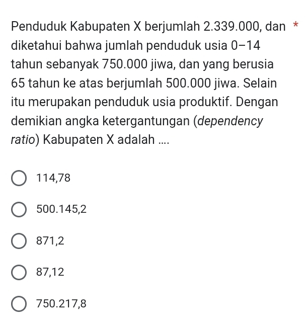 Penduduk Kabupaten X berjumlah 2.339.000, dan *
diketahui bahwa jumlah penduduk usia 0-14
tahun sebanyak 750.000 jiwa, dan yang berusia
65 tahun ke atas berjumlah 500.000 jiwa. Selain
itu merupakan penduduk usia produktif. Dengan
demikian angka ketergantungan (dependency
ratio) Kabupaten X adalah ....
114,78
500. 145, 2
871,2
87,12
750. 217, 8