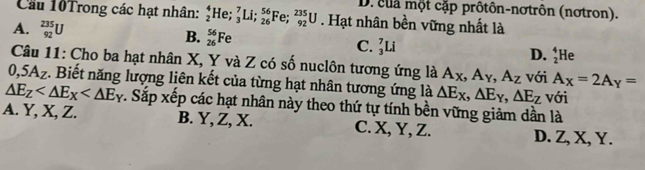 D. của một cặp prôtôn-nơtrôn (nơtron).
Cầu 10Trong các hạt nhân: beginarrayr 4 2endarray H le;_3^(7Li;_(26)^(56)Fe;_(92)^(235)U. Hạt nhân bền vững nhất là
A. _(92)^(235)U
B. _(26)^(56)Fe
C. _3^7Li He
D. beginarray)r 4 2endarray
Câu 11: Cho ba hạt nhân X, Y và Z có số nuclôn tương ứng là A_X, A_Y, A_Z với A_X=2A_Y=
0,5A_Z 1. Biết năng lượng liên kết của từng hạt nhân tương ứng là △ E_X, △ E_Y, △ E_Z với
△ E_Z v. Sắp xếp các hạt nhân này theo thứ tự tính bền vững giảm dần là
A. Y, X, Z. B. Y, Z, X. C. X, Y, Z.
D. Z, X, Y.