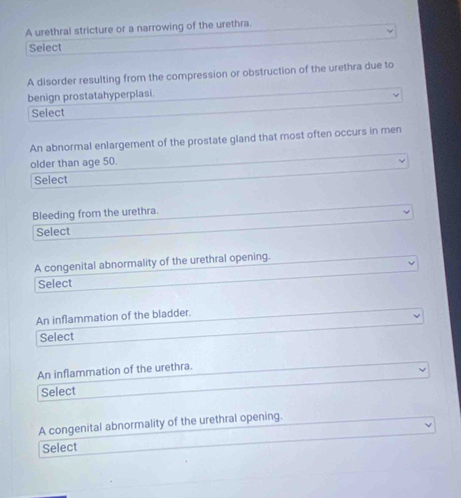 A urethral stricture or a narrowing of the urethra. 
Select 
A disorder resulting from the compression or obstruction of the urethra due to 
benign prostatahyperplasi. 
Select 
An abnormal enlargement of the prostate gland that most often occurs in men 
older than age 50. 
Select 
Bleeding from the urethra. 
Select 
A congenital abnormality of the urethral opening. 
Select 
An inflammation of the bladder. 
Select 
An inflammation of the urethra. 
Select 
A congenital abnormality of the urethral opening. 
Select
