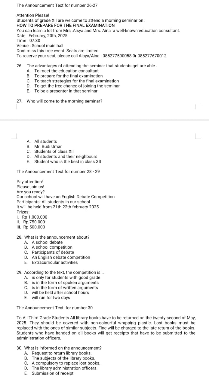 The Announcement Text for number 26-27
Attention Please!
Students of grade XII are welcome to attend a morning seminar on :
HOW TO PREPARE FOR THE FINAL EXAMINATION
You can learn a lot from Mrs .Aisya and Mrs. Aina a well-known education consultant.
Date : February, 20th, 2025
Time : 07.30
Venue : School main hall
Dont miss this free event. Seats are limited.
To reserve your seat, please call Aisya/Aina : 085277500058 0r 085277670012
26. The advantages of attending the seminar that students get are able .
A. To meet the education consultant
B. To prepare for the final examination
C. To teach strategies for the final examination
D. To get the free chance of joining the seminar
E. To be a presenter in that seminar
27. Who will come to the morning seminar?
A. All students
B. Mr. Budi Umar
C. Students of class XII
D. All students and their neighbours
E. Student who is the best in class XII
The Announcement Text for number 28 - 29
Pay attention!
Please join us!
Are you ready?
Our school will have an English Debate Competition
Participants: All students in our school
It will be held from 21th 22th february 2025
Prizes:
I. Rp 1.000.000
II. Rp 750.000
III. Rp 500.000
28. What is the announcement about?
A. A school debate
B. A school competition
C. Participants of debate
D. An English debate competition
E. Extracurricular activities
29. According to the text, the competition is ....
A. is only for students with good grade
B. is in the form of spoken arguments
C. is in the form of written arguments
D. will be held after school hours
E. will run for two days
The Announcement Text for number 30
To All Third Grade Students All library books have to be returned on the twenty-second of May,
2025. They should be covered with non-colourful wrapping plastic. Lost books must be
replaced with the ones of similar subjects. Fine will be charged to the late return of the books.
Students who have handed on all books will get receipts that have to be submitted to the
administration officers.
30. What is informed on the announcement?
A. Request to return library books.
B. The subjects of the library books.
C. A compulsory to replace lost books.
D. The library administration officers.
E. Submission of receipt