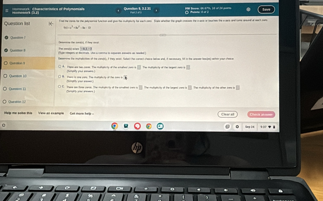 Homework Characteristics of Polynomials Question 9, 3.2.31 HW Score: 66.67%, 16 of 24 points
Homework Par 2 of 3 〇 Points: 0 of 2 Save
Question list Find the zeros for the polynomial function and give the multiplicity for each zero. State whether the graph crosses the x-axis or touches the x-axis and turns around at each irero
=x^3+8x^2-9x-72
Question ?
Determine the zero(s), if they must.
The zero(s) a/are -a.3.-3
Quesition 8 (Type integers or decimals. Use a comma to separate answers as needed)
Detemine the multiplicities of the zero(s), if they exist. Select the correct choice below and, if necessary, fill in the answer box(es) within your choice
Question 9
) A. There are two zeros. The multiplicity of the smallest zero is The multiplicity of the largest zero is
(Simplity your answers )
Question 10 There is one zero. The multiplicity of the zero is
(Simplity your answer)
Question I1 C. There are three zeros. The multiplicity of the smallest zero is^ The multiplicity of the largest zero is □ The multiplicity of the other zero is
(Simplify your anewers.)
Question 12
Help me solve this View an example Get more help - Clear all Check answer
24 9:37
)