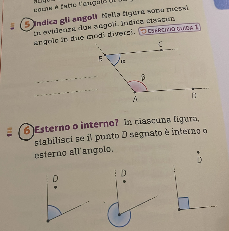 ango 
come è fatto l'angolo ul u 
5 Indica gli angoli Nella figura sono messi 
in evidenza due angoli. Indica ciascun 
O esercízio guida 1 
_ 
_ 
6 )Esterno o interno? In ciascuna figura, 
stabilisci se il punto D segnato è interno o 
esterno all’angolo. 
D