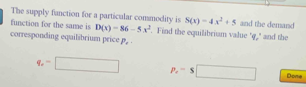 The supply function for a particular commodity is S(x)=4x^2+5 and the demand 
function for the same is D(x)=86-5x^2. Find the equilibrium value q_c' and the 
corresponding equilibrium price p_e.
q_e=□
p_e=$□ Done