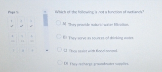 Page 1: Which of the following is not a function of wetlands?
1 2
√ √ A They provide natural water filtration.
() They serve as sources of drinking water.
C) They assist with flood control.
D) They recharge groundwater supplies.