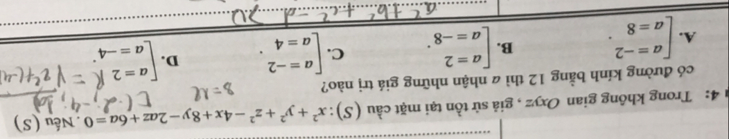 4: Trong không gian Oxyz , giả sử tồn tại mặt cầu (S): x^2+y^2+z^2-4x+8y-2az+6a=0. Nếu (S)
có đường kính bằng 12 thì a nhận những giá trị nào?
A. [beginarrayr a=-2 a=8endarray.
B. beginbmatrix a=2 a=-8endarray.. beginbmatrix a=-2 a=4endarray.. 
C.
D. beginarrayl a=21 a=-4endarray.