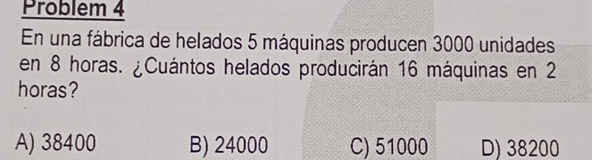 Problem 4
En una fábrica de helados 5 máquinas producen 3000 unidades
en 8 horas. ¿Cuántos helados producirán 16 máquinas en 2
horas?
A) 38400 B) 24000 C) 51000 D) 38200