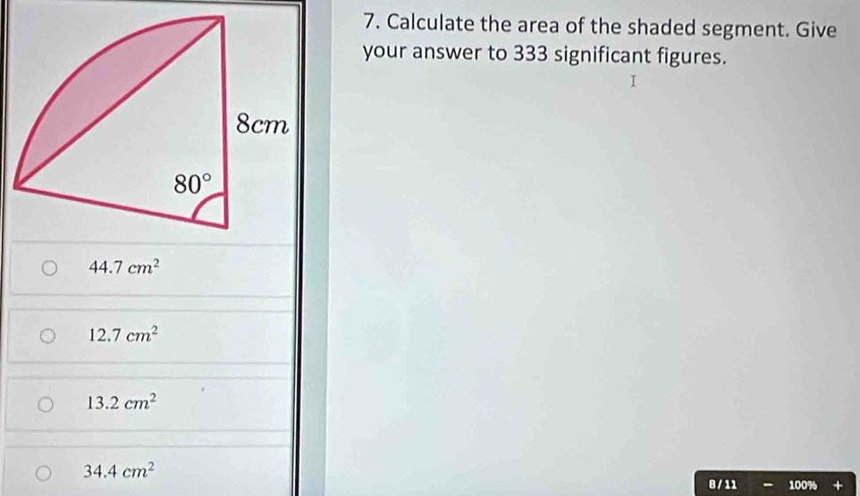 Calculate the area of the shaded segment. Give
your answer to 333 significant figures.
44.7cm^2
12.7cm^2
13.2cm^2
34.4cm^2
8 / 11 100%