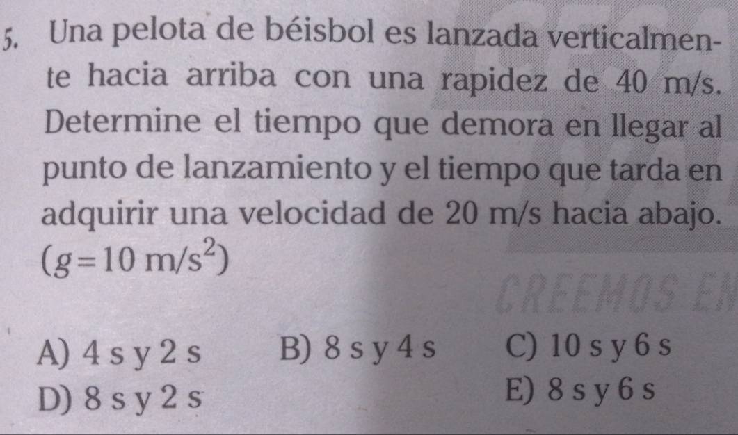 Una pelota de béisbol es lanzada verticalmen-
te hacia arriba con una rapidez de 40 m/s.
Determine el tiempo que demora en llegar al
punto de lanzamiento y el tiempo que tarda en
adquirir una velocidad de 20 m/s hacia abajo.
(g=10m/s^2)
A) 4 s y 2 s B) 8 s y 4 s C) 10 s y 6 s
D) 8s y 2 s
E) 8s y 6s