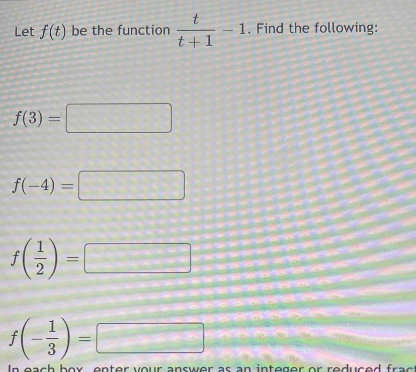 Let f(t) be the function  t/t+1 -1. Find the following:
f(3)=□
f(-4)=□
f( 1/2 )=□
f(- 1/3 )=□
In each box, enter your answer as an integer or reduced frac