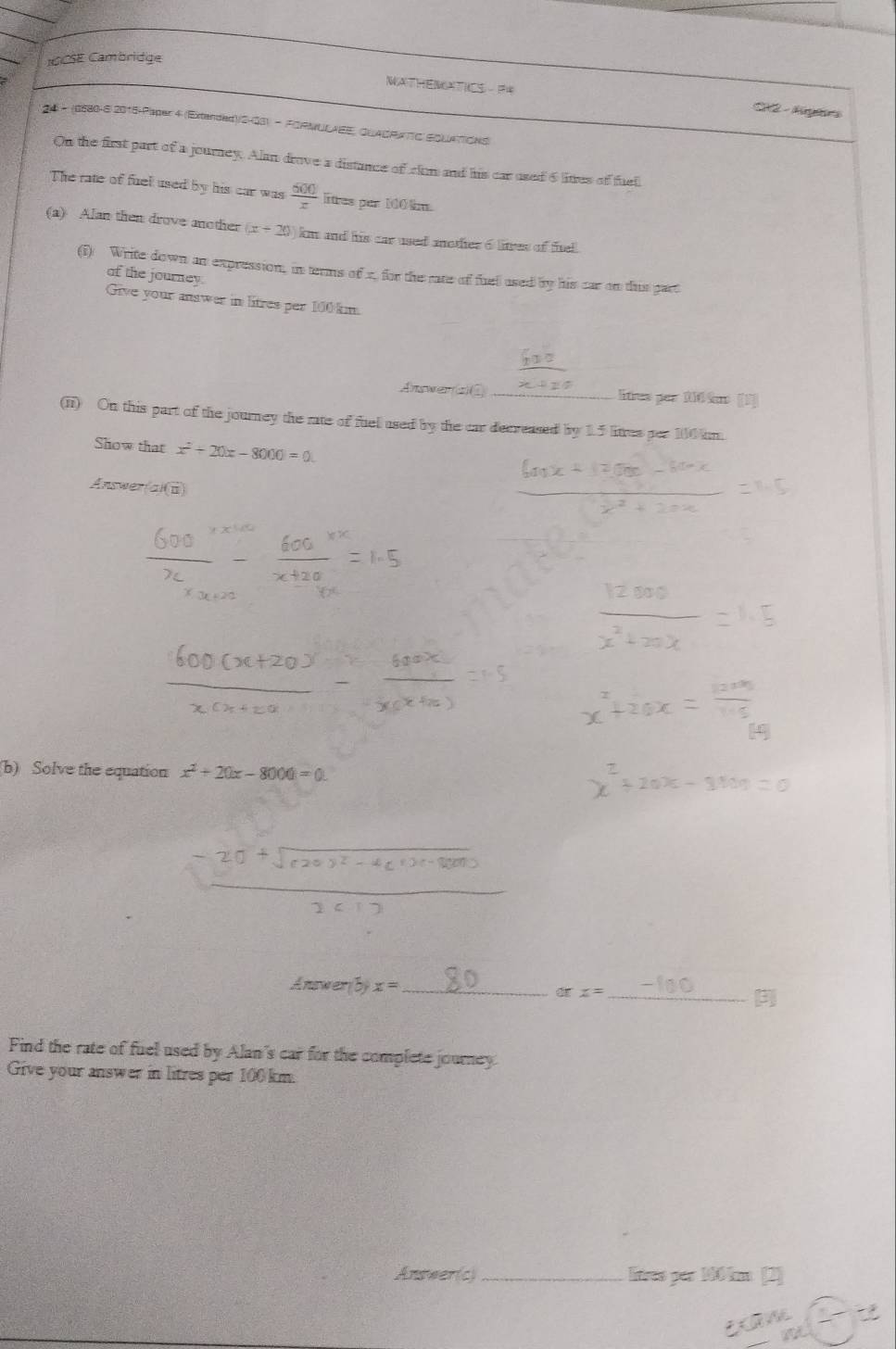 GCSE Cambridge 
C 2- Agrs 
* 24 - (0580-62016-Paper 4 (Extended)/SH33) - FIRMULAEE, QUACRATTC EOUATIONS) 
On the first part of a journey. Alan drove a distance of clam and his car used 6 litres of fuel. 
The rate of fuel used by his car was  600/x  litres per 100 m. 
(a) Alan then drove another (x+20) km and his car used mother o litves of fitel. 
(i) Write down an expression, in terms of x, for the rate of fuell used by his car on this part 
of the journey. 
Give your answer in litres per 100 km. 
Answers)① _itres par 110 km [3 
(ii) On this part of the journey the rate of fuellused by the car decreased by 1.5 litres per 100 km. 
Show that x^2+20x-8000=0. 
Änswer a/(i(8))
(b) Solve the equation x^2+20x-8000=0. 
Answe 75° x= _ orx= _3 
Find the rate of fuel used by Alan's car for the complete journey 
Give your answer in litres per 100 km. 
Answer(c) _litres par 100 km [2]