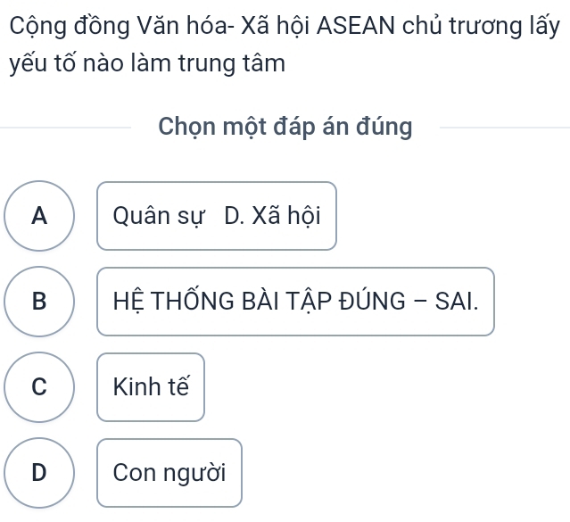 Cộng đồng Văn hóa- Xã hội ASEAN chủ trương lấy
yếu tố nào làm trung tâm
Chọn một đáp án đúng
A Quân sự D. Xã hội
B HỆ THỐNG BÀI TẬP ĐÚNG - SAI.
C Kinh tế
D Con người