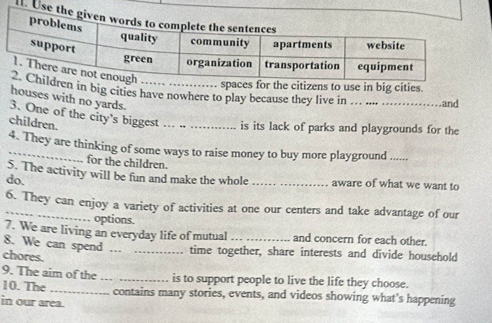 Use 
spaces for the citizens to use in big cities. 
en in big cities have nowhere to play because they live in … .... ........ and 
houses with no yards. 
3. One of the city's biggest ._ 
children. 
is its lack of parks and playgrounds for the 
4. They are thinking of some ways to raise money to buy more playground ..... 
for the children. 
5. The activity will be fun and make the whole _aware of what we want to 
do. 
_6. They can enjoy a variety of activities at one our centers and take advantage of our 
options. 
7. We are living an everyday life of mutual _and concern for each other. 
8. We can spend a__ 
time together, share interests and divide household 
chores. 
9. The aim of the_ _is to support people to live the life they choose. 
10. The _contains many stories, events, and videos showing what’s happening 
in our area