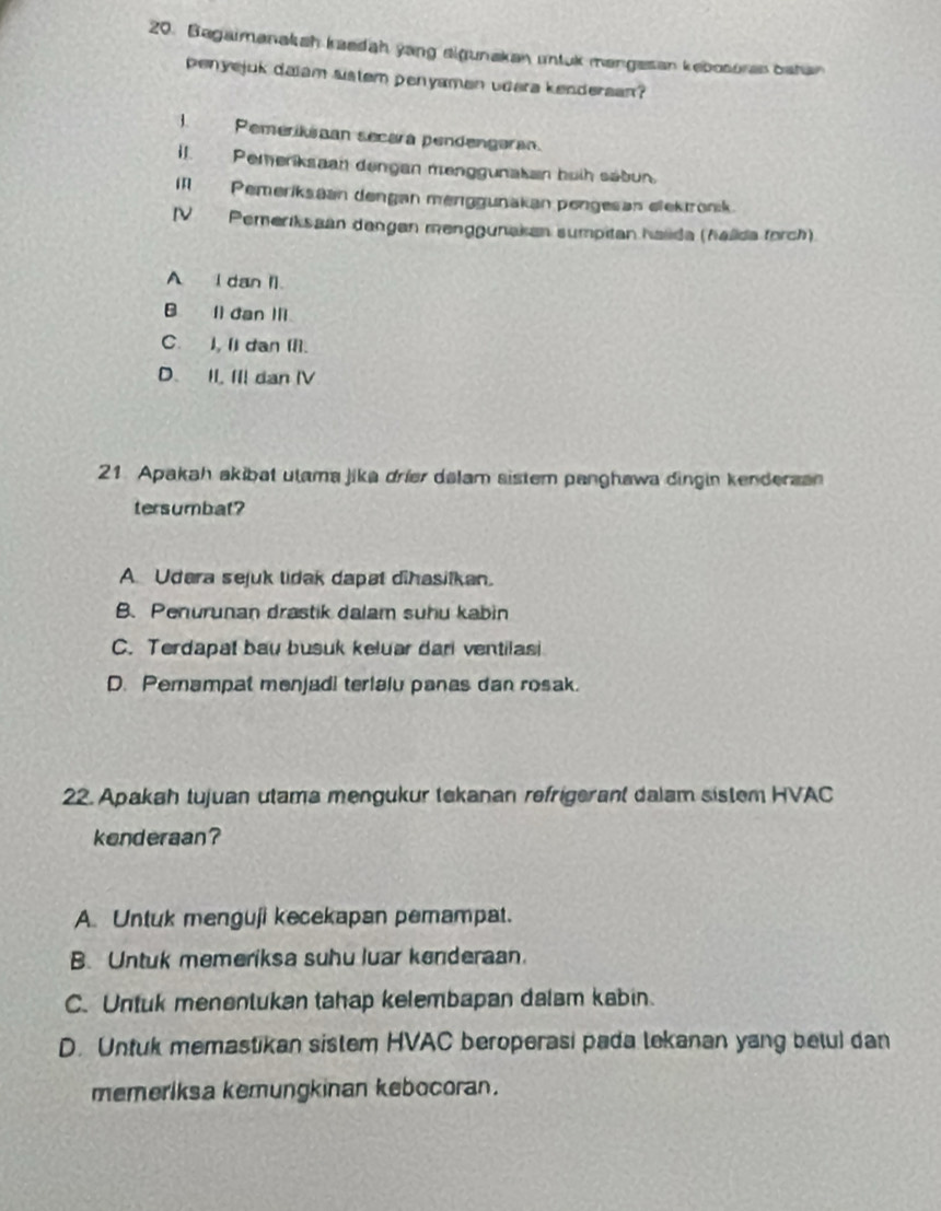 Bagaimanakah kaedah yang elgunakan untuk mangesan kebosoras batan
penyejuk daiam sistem penyamen udara kendersan?
I. Pemerikiaan secara pendengaran.
il. Pemeriksaan dengan menggunakan buih sábun.
Pemeriksaan dengan menggunakan pengesan elektron:k
IV Pemeriksaan dangen menggunakan sumpitan halida (halida forch)
A I dan I).
B. Il dan Ⅲ.
C. I, II dan II].
D. II, III dan IV
21. Apakah akibat utama jika drier dalam sistem panghawa dingin kenderaan
tersumbat?
A. Udara sejuk lidak dapat dihasiikan.
B.Penurunan drastik dalam suhu kabin
C. Terdapat bau busuk keluar dari ventilasi
D. Pemampat menjadi terialu panas dan rosak.
22. Apakah tujuan utama mengukur tekanan refrigerant dalam sistem HVAC
kenderaan?
A. Untuk menguji kecekapan pemampat.
B. Untuk memeriksa suhu luar kenderaan.
C. Untuk menentukan tahap kelembapan dalam kabin.
D. Untuk memastikan sistem HVAC beroperasi pada lekanan yang betul dan
memeriksa kemungkinan kebocoran.