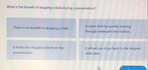 What is the benefit of skipping a slide during a presentation?
There is no benefit to skipping a slide. It saves time by quickly moving
through irrelevant information.
It hides the skipped slide from the It allows you to go back to the skipped
presentation. slide later.