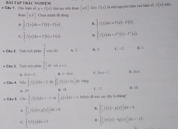 bài tập trác nghiệm
* Câu 1. Cho hàm số y=f(x) liên tục trên đoạn [a;b]. Gọi F(x) là một nguyên hàm của hàm số f(x) trên
đoạn [a;b]. Chọn mệnh đề đúng.
A. ∈tlimits _a^(bf(x)dx=F(b)-F(a). ∈tlimits _a^bf(x)dx=F(a)-F(b).
B.
C. ∈tlimits _a^rf(x)dx=F(b)+F(a). ∈tlimits _a^bf(x)dx=F^2)(b)-F^2(a).
D.
Câu 2. Tính tích phân ∈tlimits _ π /2 ^- π /2 cos tdt. A. 2 . B. () . C. -2 . D. 1.
Câu 3. Tính tích phân ∈tlimits _e^(efrac 1)tdt với a>e.
A. ln a+1. B. 1-ln a C. ln a-1. D. lna.
» Câu 4. Nếu ∈tlimits _1^(1f(x)dx=2 thì ∈tlimits _1^3[f(x)+2x]d d_) bằng
A. 20 . B. 18 . C. 12 . D. 10 .
» Câu 5. Cho ∈tlimits _(-2)^2f(x)dx=-1 và ∈tlimits _(-2)^2g(x)dx=3 Mệnh đề nào say đây là đúng?
B.
A. ∈tlimits _(-2)^2[f(x)+g(x)]dx=8. ∈tlimits _(-2)^2[f(x)-g(x)]dx=4.
C. ∈tlimits _(-2)^25f(x)dx=5.
D. ∈tlimits _(-2)^2[3f(x)-4g(x)]dx=-15.
2