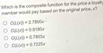 Which is the composite function for the price a loyalty
member would pay based on the original price, x?
C(L(x))=2.7800x
C(L(x))=0.9180x
C(L(x))=0.7803x
C(L(x))=0.7225x