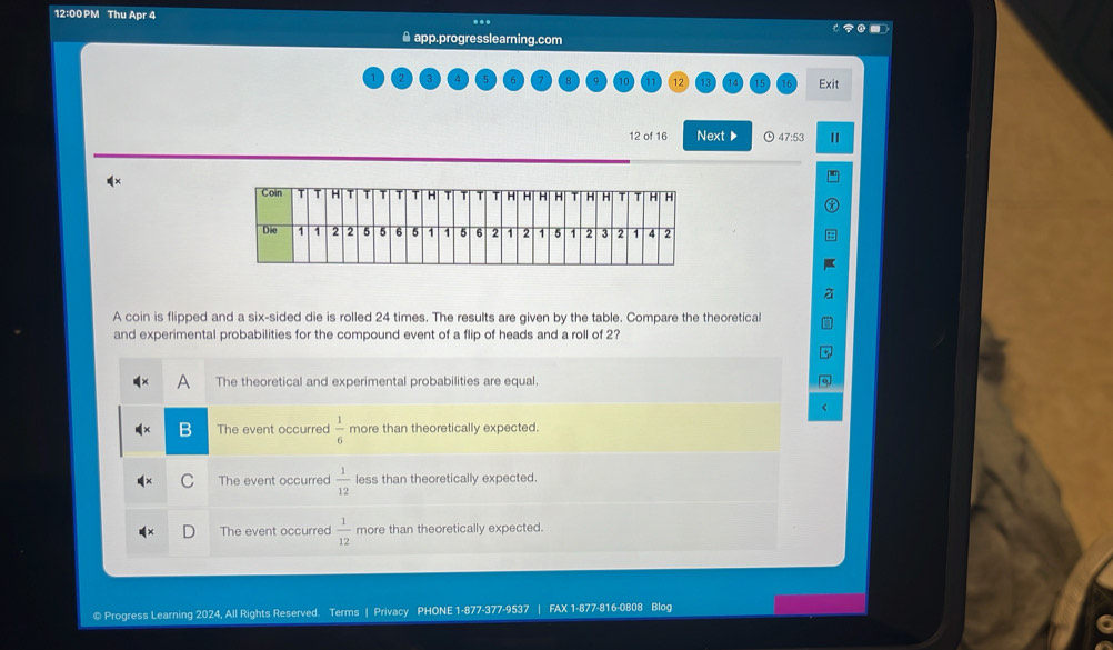 12:00 PM Thu Apr 4 .. o 
▲ app.progresslearning.com
Exit
12 of 16 Next ▶ 47:53 II
A coin is flipped and a six-sided die is rolled 24 times. The results are given by the table. Compare the theoretical
and experimental probabilities for the compound event of a flip of heads and a roll of 2?
The theoretical and experimental probabilities are equal.
The event occurred  1/6  more than theoretically expected.
The event occurred  1/12  less than theoretically expected.
The event occurred  1/12  more than theoretically expected.
© Progress Learning 2024, All Rights Reserved. Terms | Privacy PHONE 1-877-377-9537 FAX 1-877-816-0808 Blog