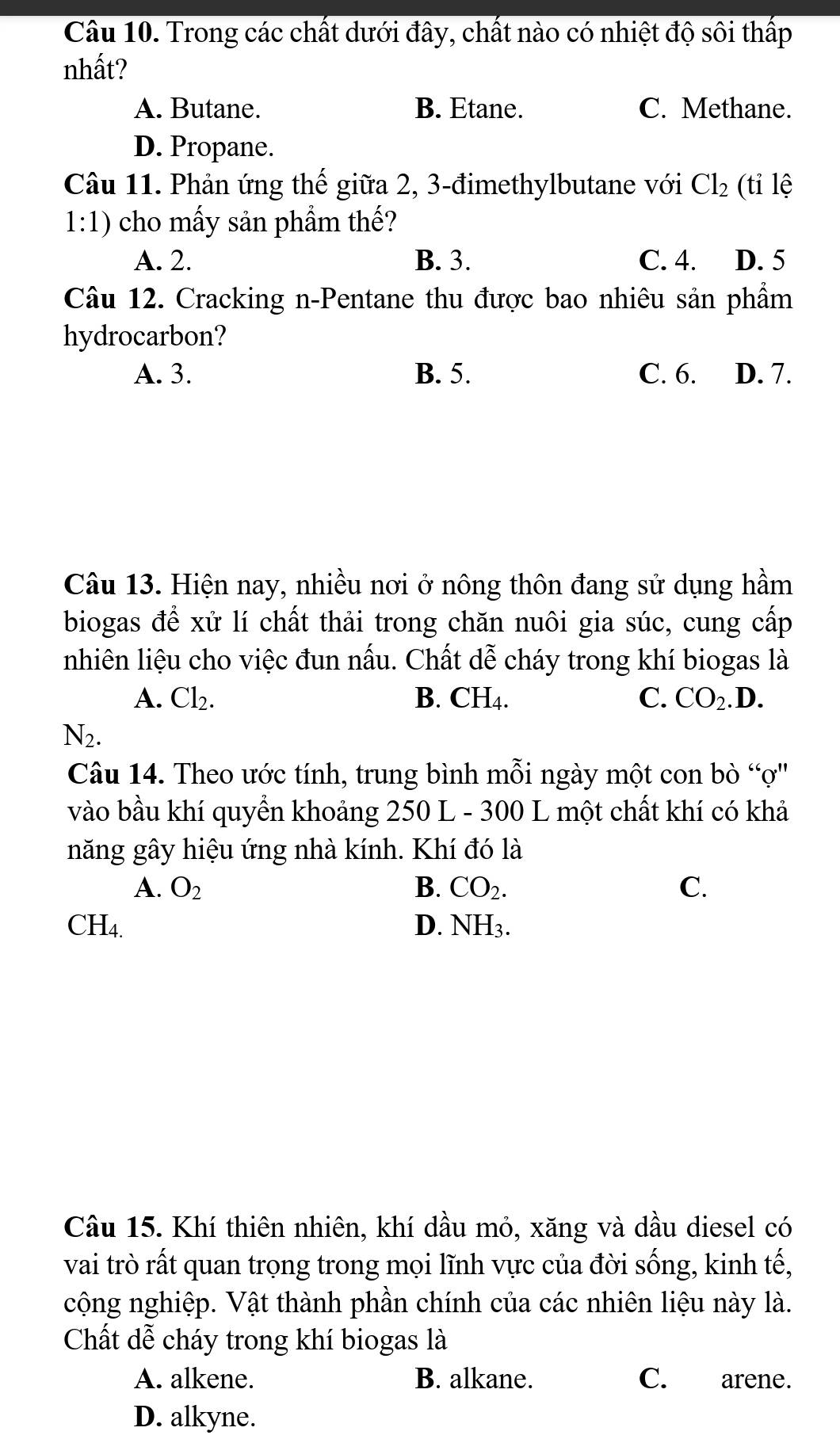 Trong các chất dưới đây, chất nào có nhiệt độ sôi thấp
nhất?
A. Butane. B. Etane. C. Methane.
D. Propane.
Câu 11. Phản ứng thế giữa 2, 3 -đimethylbutane với Cl_2 (tỉ lệ
1:1) cho mấy sản phầm thế?
A. 2. B. 3. C. 4. D. 5
Câu 12. Cracking n-Pentane thu được bao nhiêu sản phẩm
hydrocarbon?
A. 3. B. 5. C. 6. D. 7.
Câu 13. Hiện nay, nhiều nơi ở nông thôn đang sử dụng hầm
biogas để xử lí chất thải trong chăn nuôi gia súc, cung cấp
nhiên liệu cho việc đun nấu. Chất dễ cháy trong khí biogas là
A. Cl_2. B. CH4. C. CO_2.D.
N_2. 
Câu 14. Theo ước tính, trung bình mỗi ngày một con bò “ợ''
vào bầu khí quyền khoảng 250 L - 300 L một chất khí có khả
năng gây hiệu ứng nhà kính. Khí đó là
A. O_2 B. CO_2. C.
CH_4.
D. NH_3. 
Câu 15. Khí thiên nhiên, khí dầu mỏ, xăng và dầu diesel có
vai trò rất quan trọng trong mọi lĩnh vực của đời sống, kinh tế,
cộng nghiệp. Vật thành phần chính của các nhiên liệu này là.
Chất dễ cháy trong khí biogas là
A. alkene. B. alkane. C. arene.
D. alkyne.