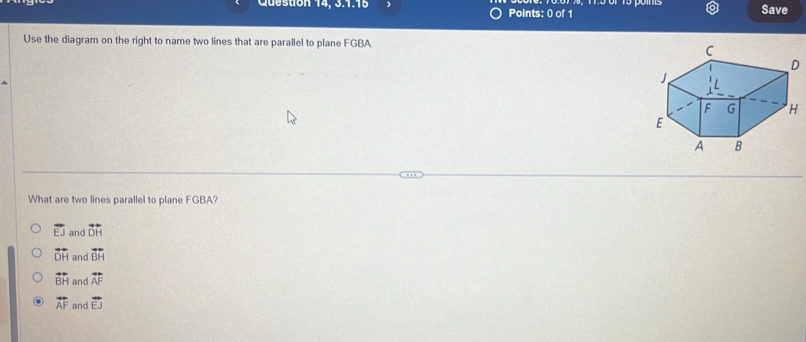 Queston 14, 3.1.15 ) Points: 0 of 1 Save
Use the diagram on the right to name two lines that are parallel to plane FGBA
What are two lines parallel to plane FGBA?
overline EJ and overline DH
vector DH and vector BH
vector BH and vector AF
overleftrightarrow AF and overline EJ