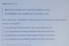 Read lines 1-2.
My heart's adrift, torn by love's faithless loss;
A midnight hulk caught up in currents coid
How does the metaphor in these lines contribute to the coem's
mood of despair?
by referring to the speaker's loss as a notural event
by suggesting a similarity between the heart and love
by giving the currents of the ocean a human character
by comparing the speaker's heart to a ship lost at sea