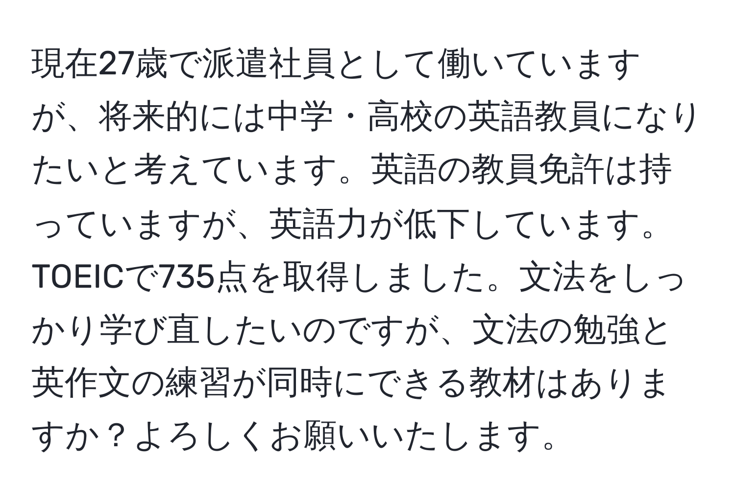 現在27歳で派遣社員として働いていますが、将来的には中学・高校の英語教員になりたいと考えています。英語の教員免許は持っていますが、英語力が低下しています。TOEICで735点を取得しました。文法をしっかり学び直したいのですが、文法の勉強と英作文の練習が同時にできる教材はありますか？よろしくお願いいたします。