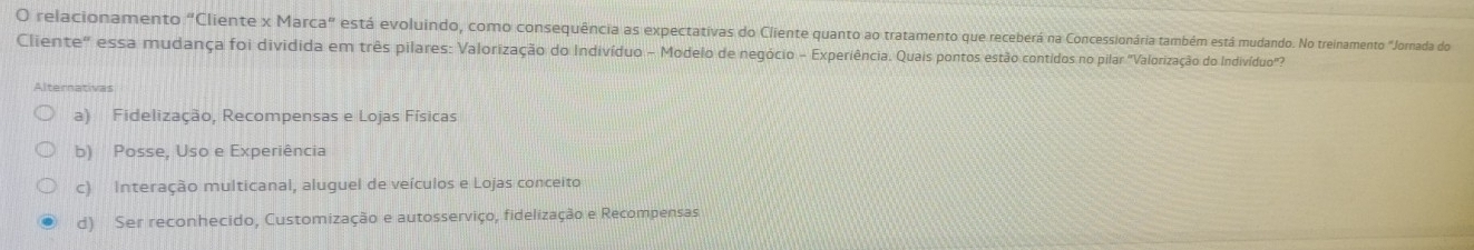 relacionamento "Cliente x Marca" está evoluindo, como consequência as expectativas do Cliente quanto ao tratamento que receberá na Concessionária também está mudando. No treinamento "Jornada do
Cliente" essa mudança foi dividida em três pilares: Valorização do Indivíduo - Modelo de negócio - Experiência. Quais pontos estão contidos no pilar "Valorização do Indivíduo"
Alternativas
a) Fidelização, Recompensas e Lojas Físicas
b) Posse, Uso e Experiência
c) Interação multicanal, aluguel de veículos e Lojas conceito
d) Ser reconhecido, Customização e autosserviço, fidelização e Recompensas